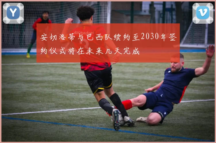 安切洛蒂与巴西队续约至2030年签约仪式将在未来几天完成