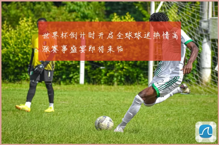世界杯倒计时开启全球球迷热情高涨赛事盛宴即将来临