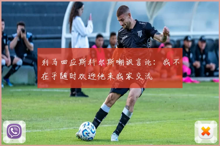 利马回应斯科尔斯嘲讽言论：我不在乎随时欢迎他来我家交流