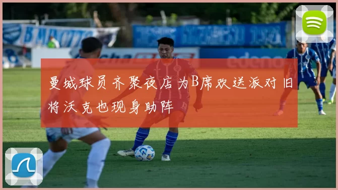 曼城球员齐聚夜店为B席欢送派对旧将沃克也现身助阵