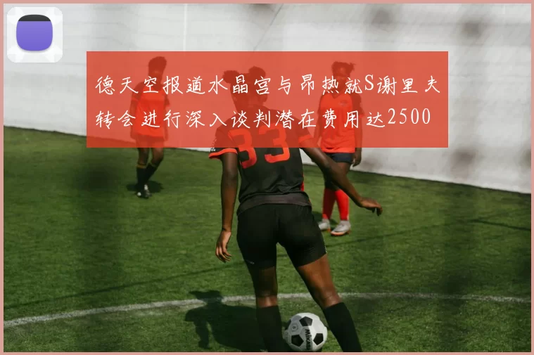 德天空报道水晶宫与昂热就S谢里夫转会进行深入谈判潜在费用达2500万欧元