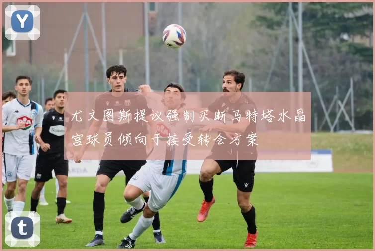 尤文图斯提议强制买断马特塔水晶宫球员倾向于接受转会方案
